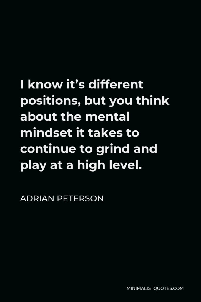 Adrian Peterson Quote - I know it’s different positions, but you think about the mental mindset it takes to continue to grind and play at a high level.