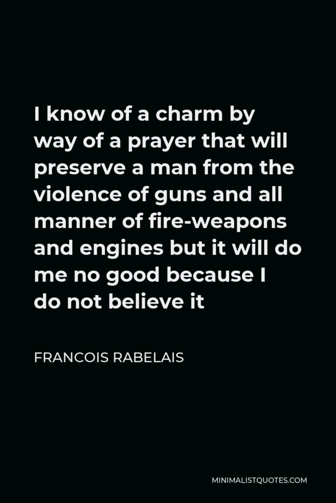 Francois Rabelais Quote - I know of a charm by way of a prayer that will preserve a man from the violence of guns and all manner of fire-weapons and engines but it will do me no good because I do not believe it