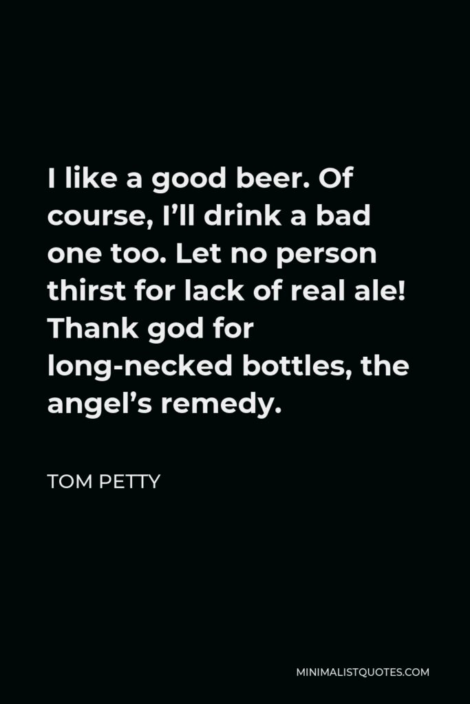 Tom Petty Quote - I like a good beer. Of course, I’ll drink a bad one too. Let no person thirst for lack of real ale! Thank god for long-necked bottles, the angel’s remedy.