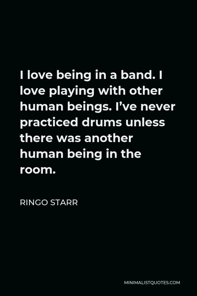 Ringo Starr Quote - I love being in a band. I love playing with other human beings. I’ve never practiced drums unless there was another human being in the room.