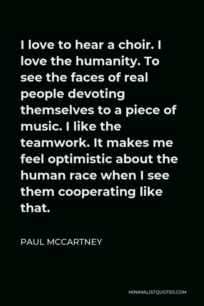 Paul McCartney Quote - I love to hear a choir. I love the humanity. To see the faces of real people devoting themselves to a piece of music. I like the teamwork. It makes me feel optimistic about the human race when I see them cooperating like that.