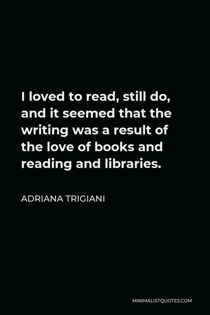 Adriana Trigiani Quote - I loved to read, still do, and it seemed that the writing was a result of the love of books and reading and libraries.