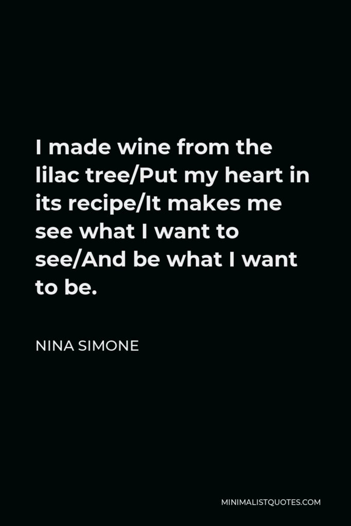 Nina Simone Quote - I made wine from the lilac tree/Put my heart in its recipe/It makes me see what I want to see/And be what I want to be.