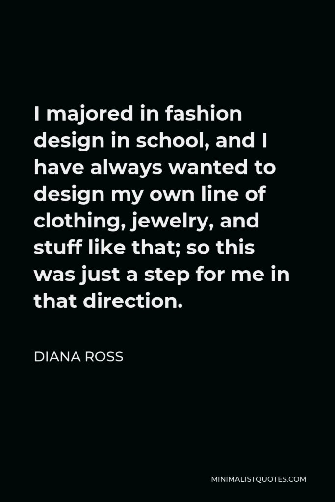 Diana Ross Quote - I majored in fashion design in school, and I have always wanted to design my own line of clothing, jewelry, and stuff like that; so this was just a step for me in that direction.