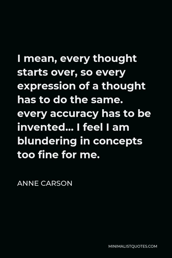 Anne Carson Quote - I mean, every thought starts over, so every expression of a thought has to do the same. every accuracy has to be invented… I feel I am blundering in concepts too fine for me.