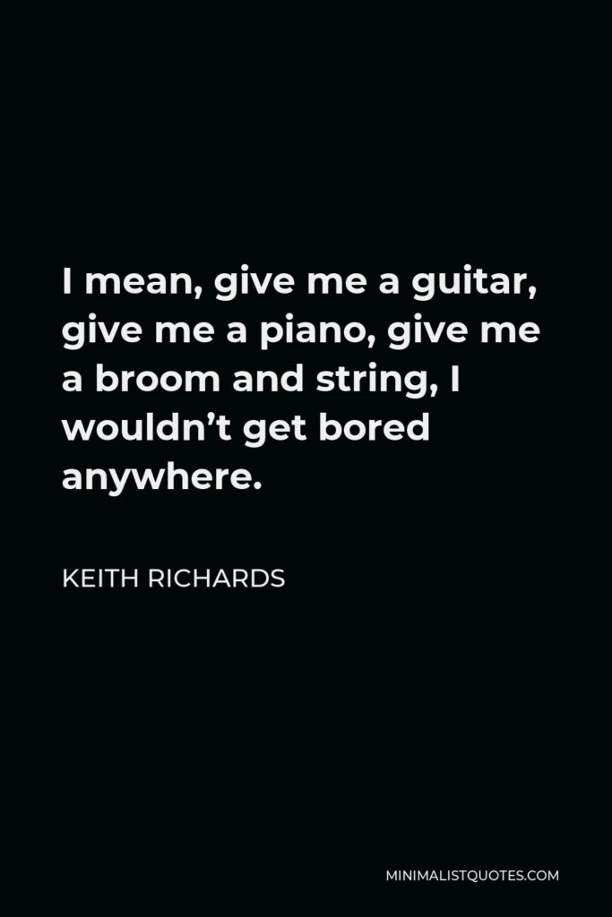 Keith Richards Quote - I mean, give me a guitar, give me a piano, give me a broom and string, I wouldn’t get bored anywhere.
