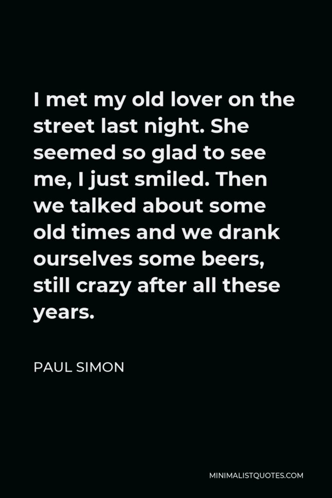 Paul Simon Quote - I met my old lover on the street last night. She seemed so glad to see me, I just smiled. Then we talked about some old times and we drank ourselves some beers, still crazy after all these years.