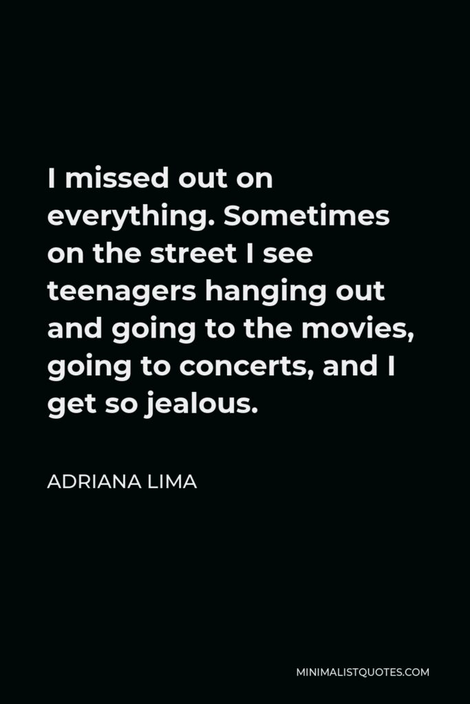Adriana Lima Quote - I missed out on everything. Sometimes on the street I see teenagers hanging out and going to the movies, going to concerts, and I get so jealous.