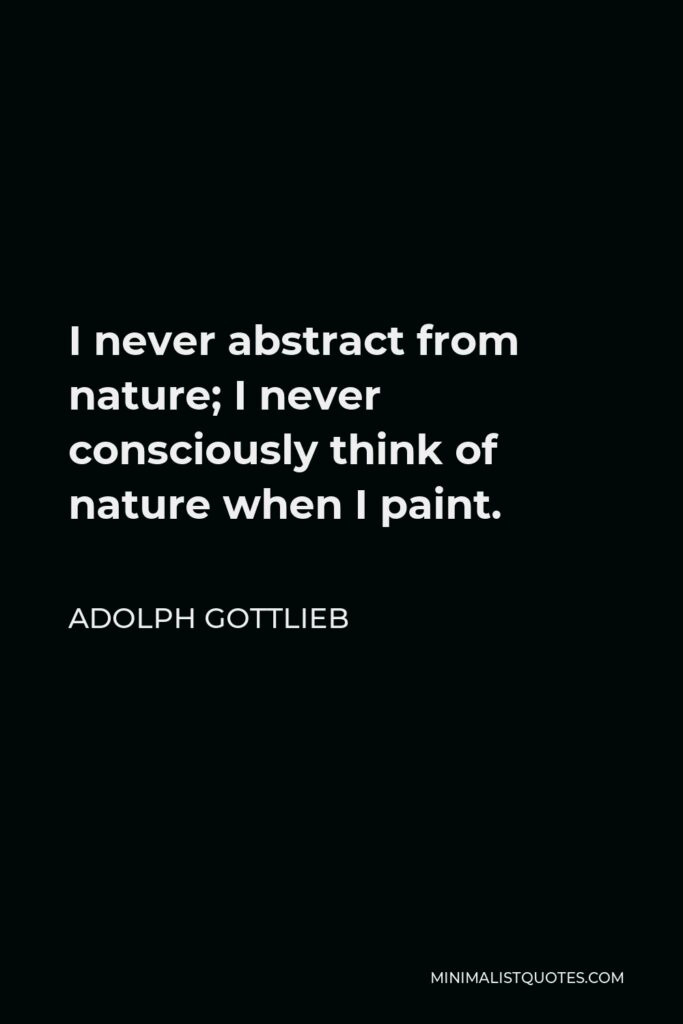 Adolph Gottlieb Quote - I never abstract from nature; I never consciously think of nature when I paint.