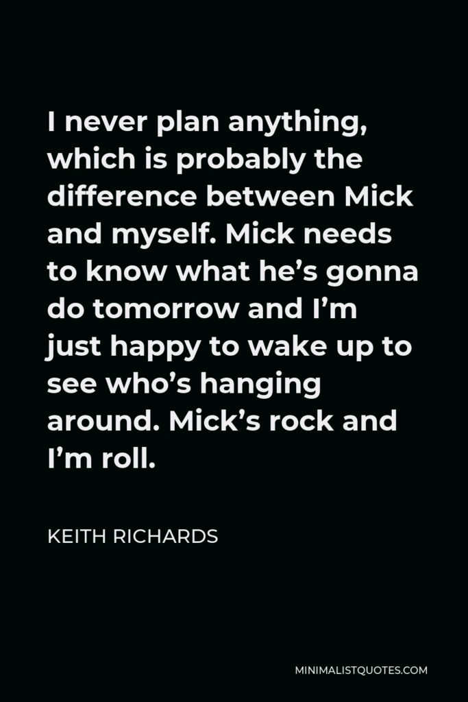 Keith Richards Quote - I never plan anything, which is probably the difference between Mick and myself. Mick needs to know what he’s gonna do tomorrow and I’m just happy to wake up to see who’s hanging around. Mick’s rock and I’m roll.