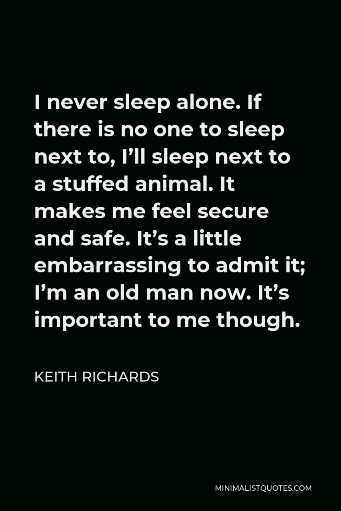 Keith Richards Quote - I never sleep alone. If there is no one to sleep next to, I’ll sleep next to a stuffed animal. It makes me feel secure and safe. It’s a little embarrassing to admit it; I’m an old man now. It’s important to me though.