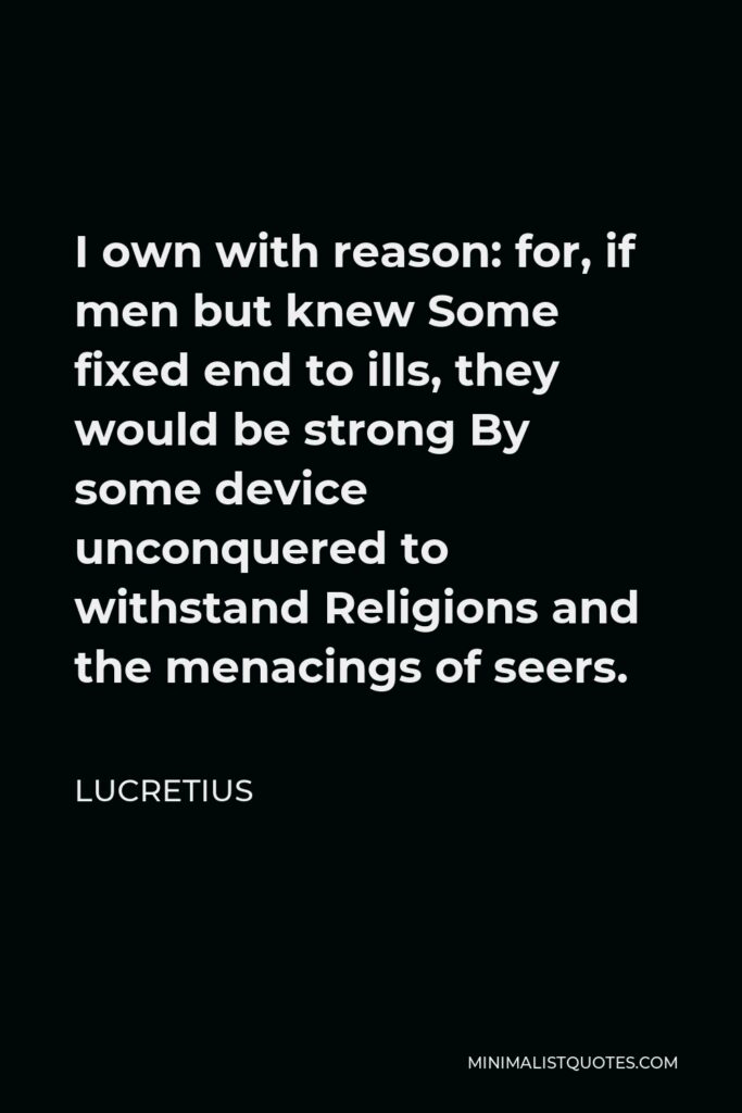 Lucretius Quote - I own with reason: for, if men but knew Some fixed end to ills, they would be strong By some device unconquered to withstand Religions and the menacings of seers.