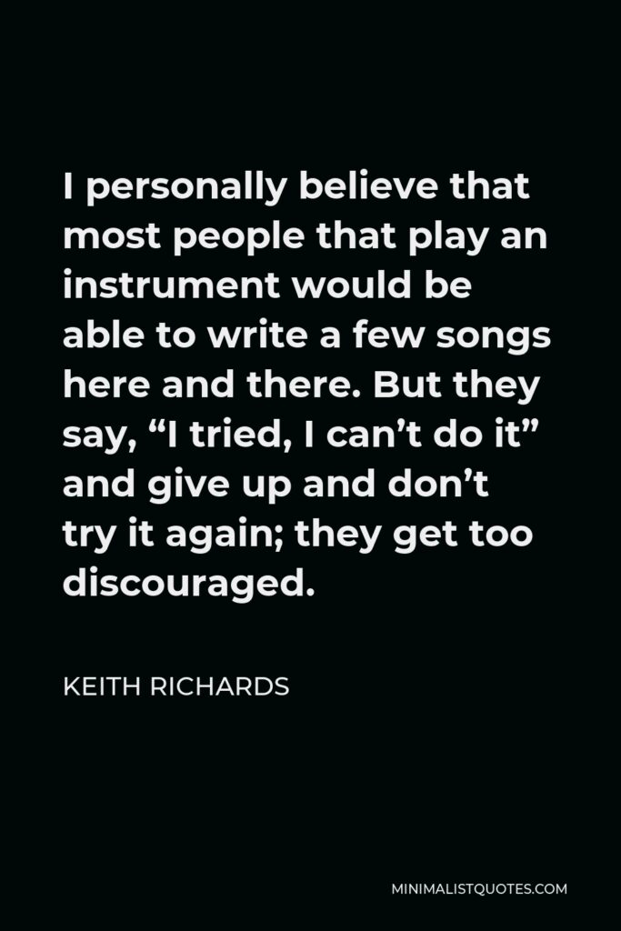 Keith Richards Quote - I personally believe that most people that play an instrument would be able to write a few songs here and there. But they say, “I tried, I can’t do it” and give up and don’t try it again; they get too discouraged.