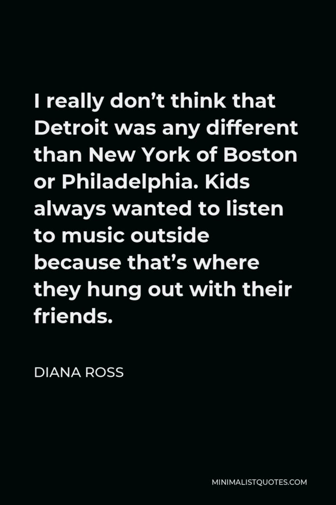 Diana Ross Quote - I really don’t think that Detroit was any different than New York of Boston or Philadelphia. Kids always wanted to listen to music outside because that’s where they hung out with their friends.