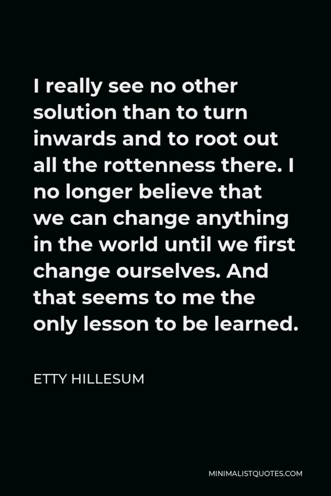 Etty Hillesum Quote - I really see no other solution than to turn inwards and to root out all the rottenness there. I no longer believe that we can change anything in the world until we first change ourselves. And that seems to me the only lesson to be learned.