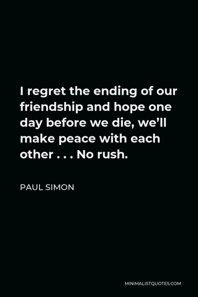 Paul Simon Quote - I regret the ending of our friendship and hope one day before we die, we’ll make peace with each other . . . No rush.