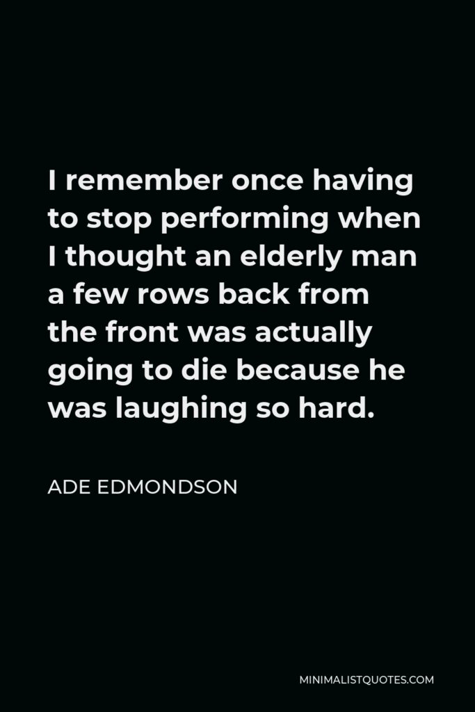 Ade Edmondson Quote - I remember once having to stop performing when I thought an elderly man a few rows back from the front was actually going to die because he was laughing so hard.