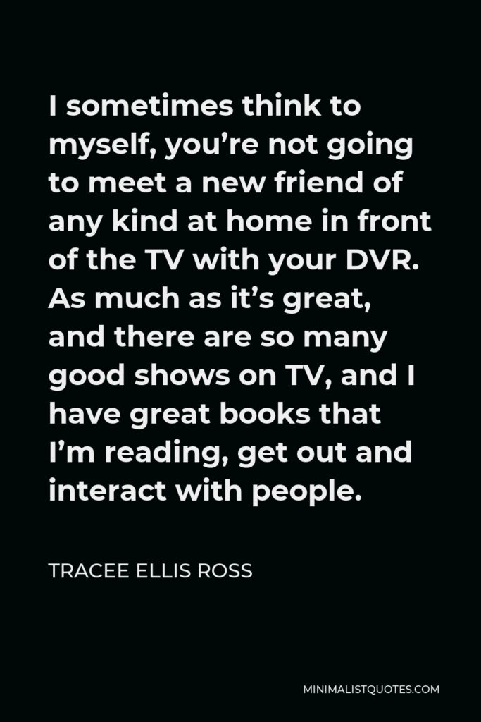 Tracee Ellis Ross Quote - I sometimes think to myself, you’re not going to meet a new friend of any kind at home in front of the TV with your DVR. As much as it’s great, and there are so many good shows on TV, and I have great books that I’m reading, get out and interact with people.