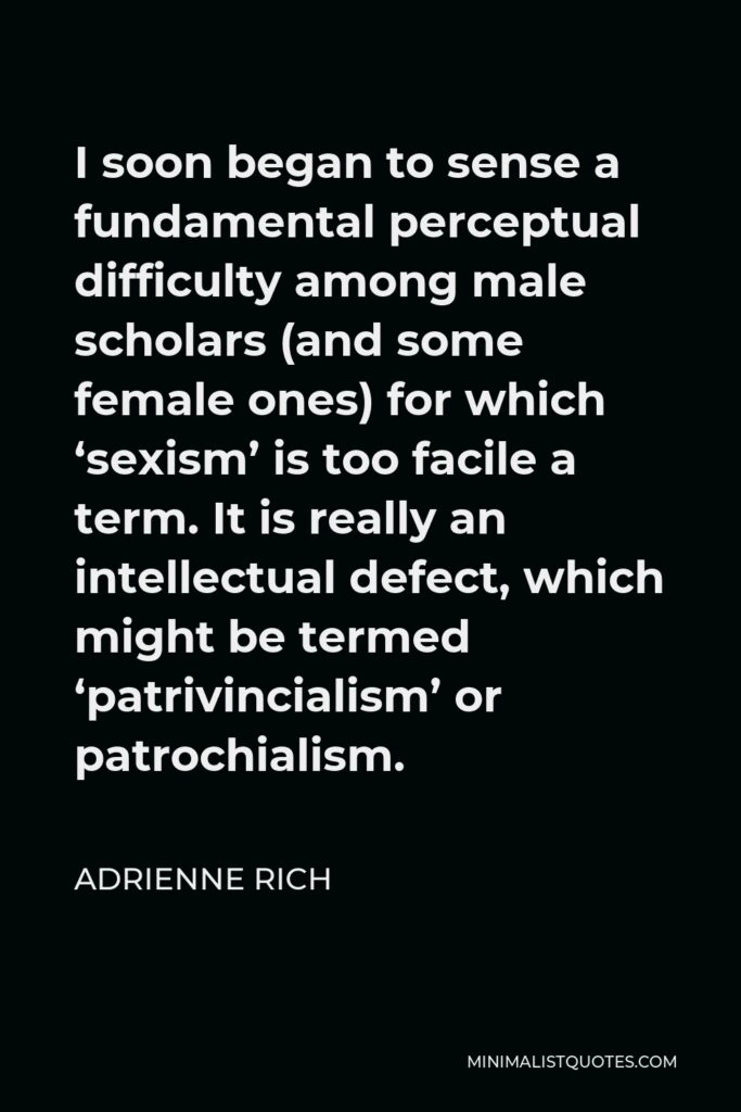 Adrienne Rich Quote - I soon began to sense a fundamental perceptual difficulty among male scholars (and some female ones) for which ‘sexism’ is too facile a term. It is really an intellectual defect, which might be termed ‘patrivincialism’ or patrochialism.