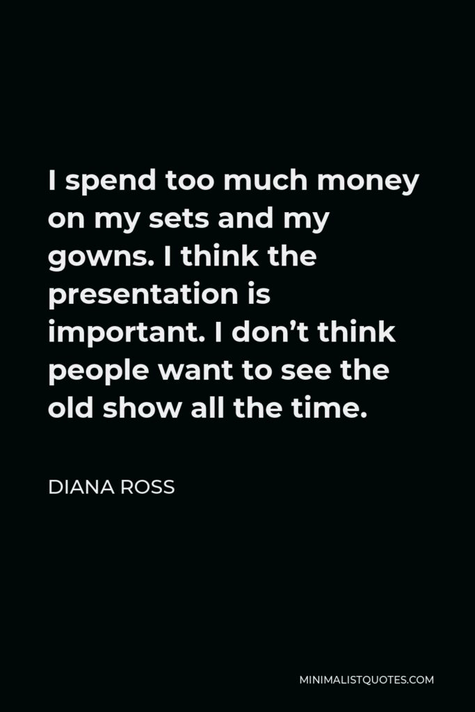 Diana Ross Quote - I spend too much money on my sets and my gowns. I think the presentation is important. I don’t think people want to see the old show all the time.