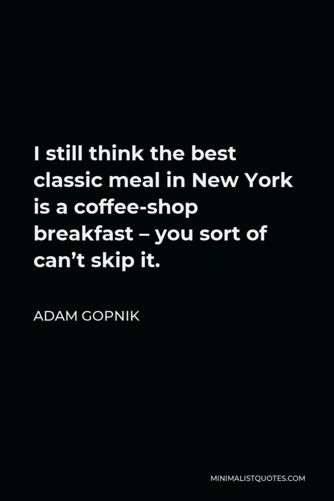 Adam Gopnik Quote - I still think the best classic meal in New York is a coffee-shop breakfast – you sort of can’t skip it.