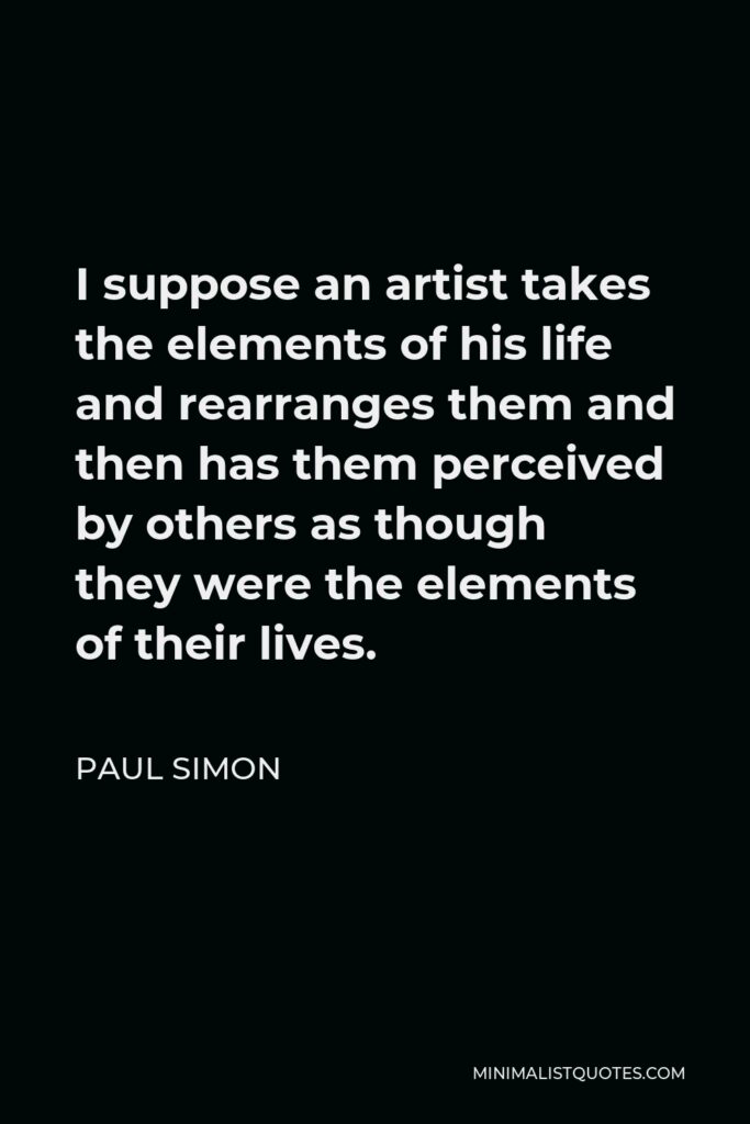 Paul Simon Quote - I suppose an artist takes the elements of his life and rearranges them and then has them perceived by others as though they were the elements of their lives.