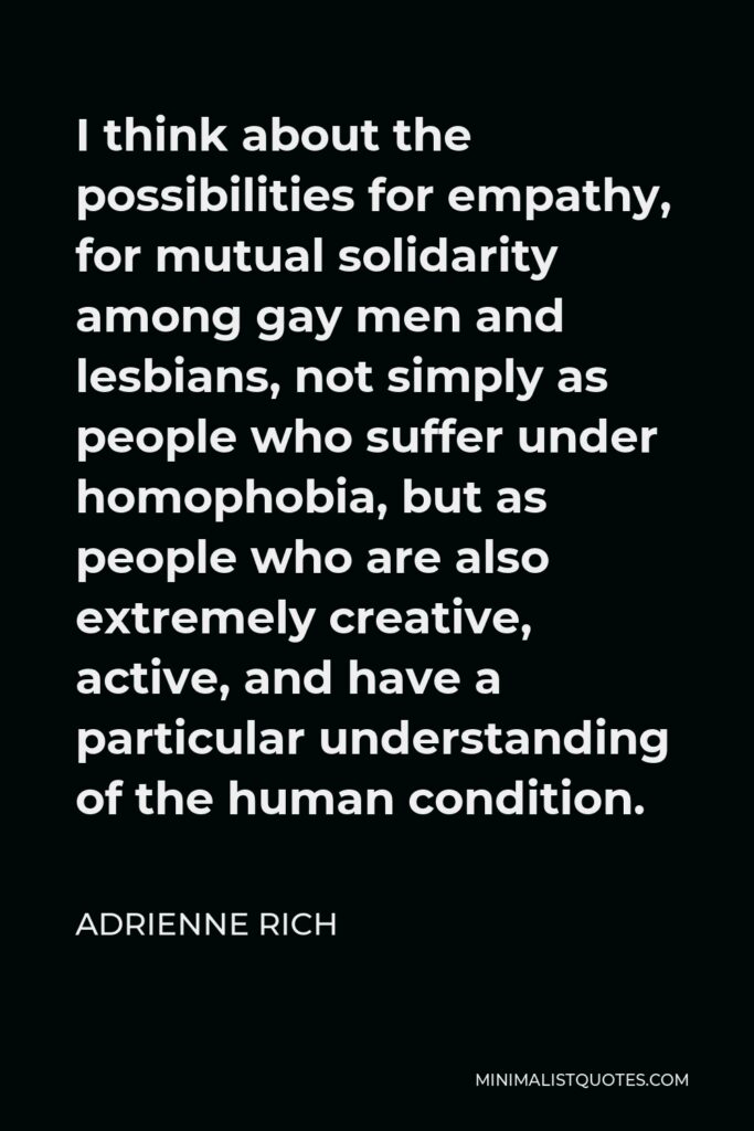 Adrienne Rich Quote - I think about the possibilities for empathy, for mutual solidarity among gay men and lesbians, not simply as people who suffer under homophobia, but as people who are also extremely creative, active, and have a particular understanding of the human condition.