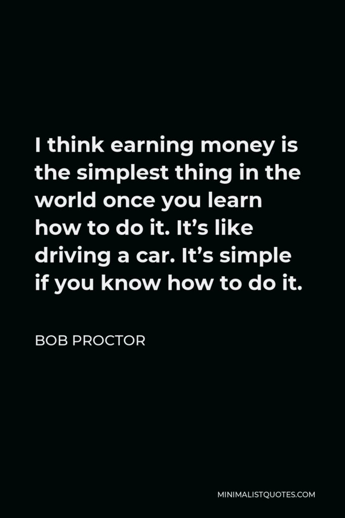 Bob Proctor Quote - I think earning money is the simplest thing in the world once you learn how to do it. It’s like driving a car. It’s simple if you know how to do it.