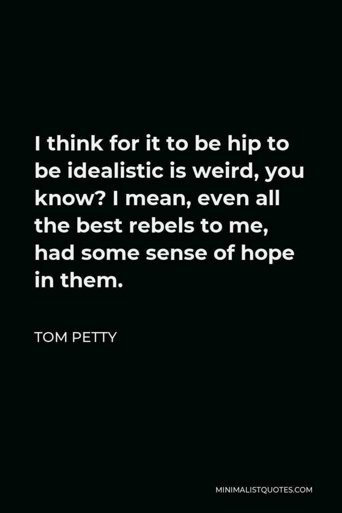 Tom Petty Quote - I think for it to be hip to be idealistic is weird, you know? I mean, even all the best rebels to me, had some sense of hope in them.