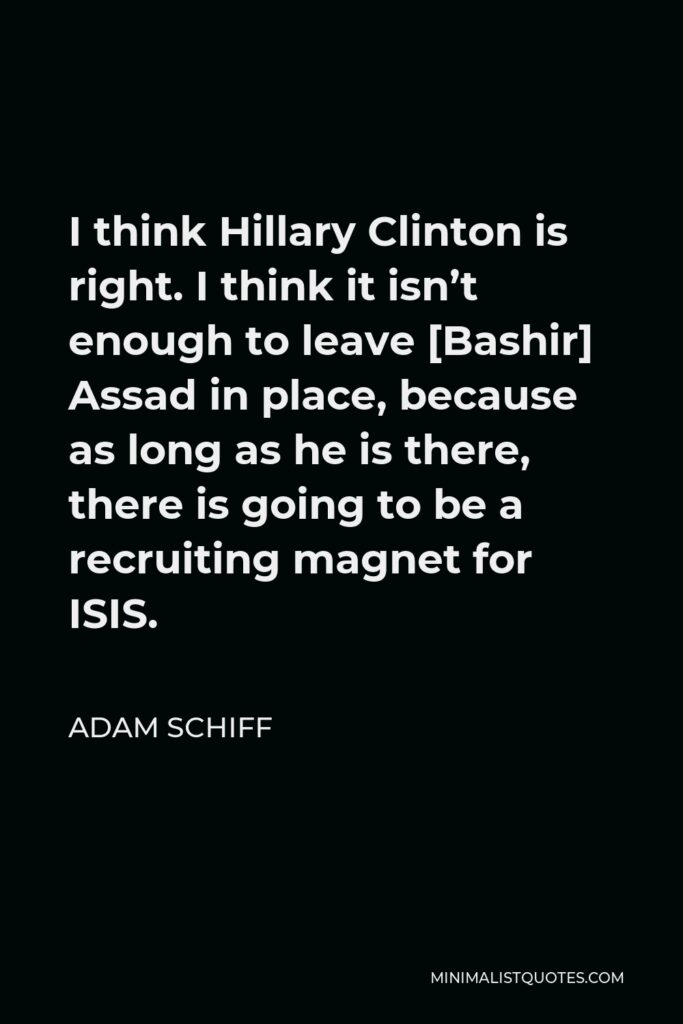 Adam Schiff Quote - I think Hillary Clinton is right. I think it isn’t enough to leave [Bashir] Assad in place, because as long as he is there, there is going to be a recruiting magnet for ISIS.