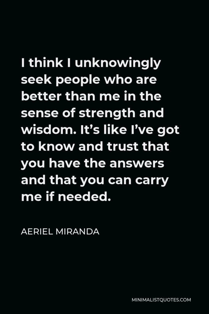 Aeriel Miranda Quote - I think I unknowingly seek people who are better than me in the sense of strength and wisdom. It’s like I’ve got to know and trust that you have the answers and that you can carry me if needed.