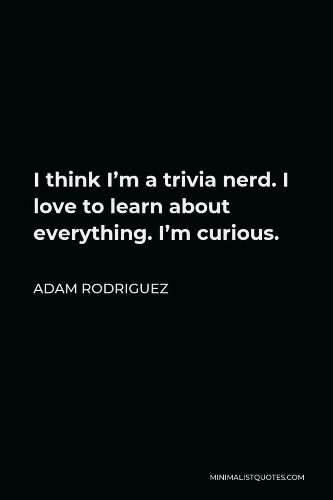 Adam Rodriguez Quote - I think I’m a trivia nerd. I love to learn about everything. I’m curious.