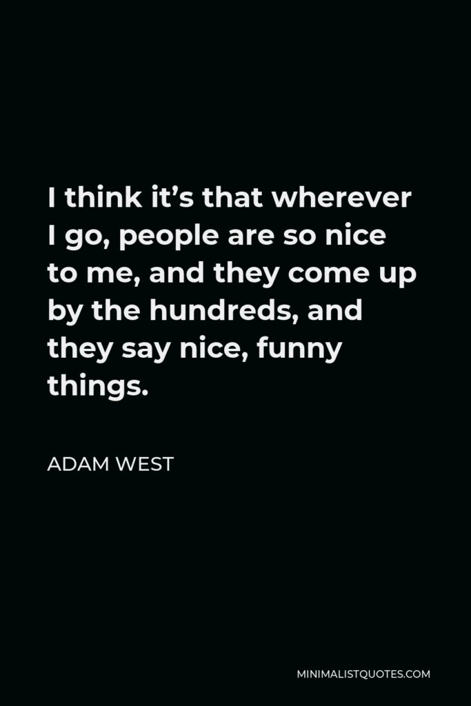 Adam West Quote - I think it’s that wherever I go, people are so nice to me, and they come up by the hundreds, and they say nice, funny things.