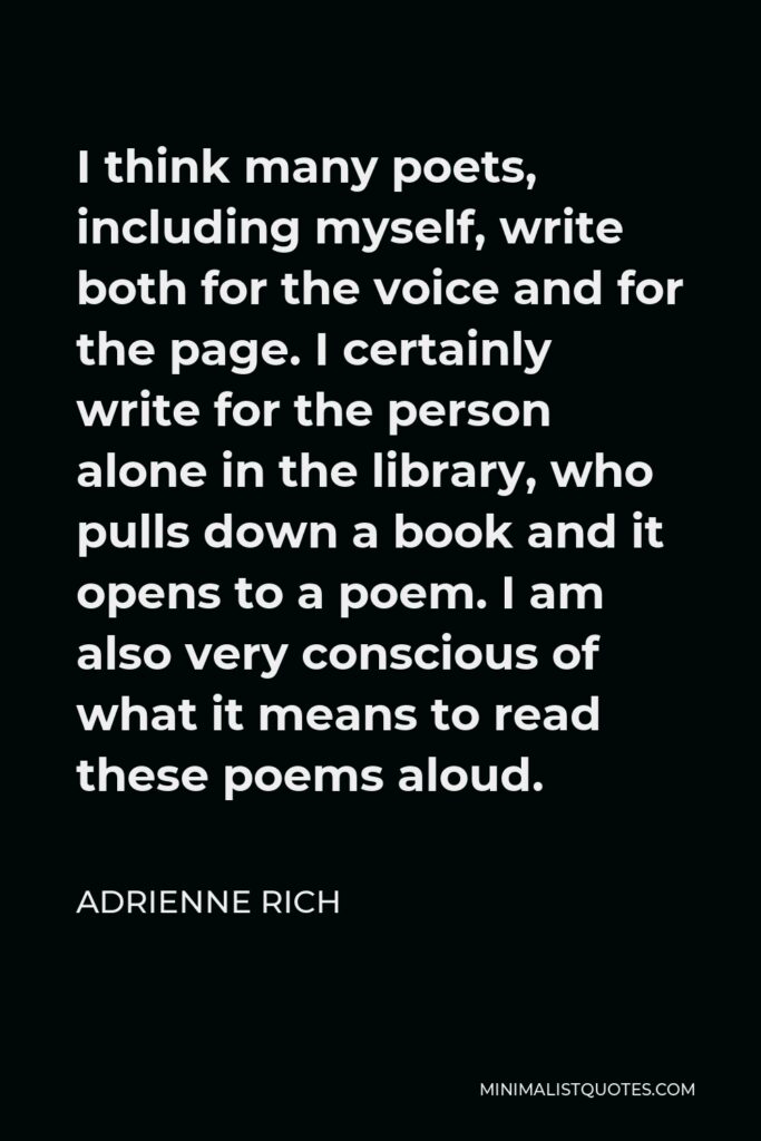 Adrienne Rich Quote - I think many poets, including myself, write both for the voice and for the page. I certainly write for the person alone in the library, who pulls down a book and it opens to a poem. I am also very conscious of what it means to read these poems aloud.