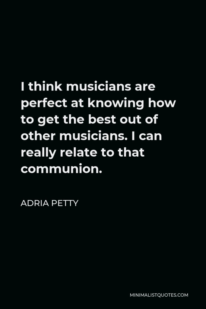 Adria Petty Quote - I think musicians are perfect at knowing how to get the best out of other musicians. I can really relate to that communion.