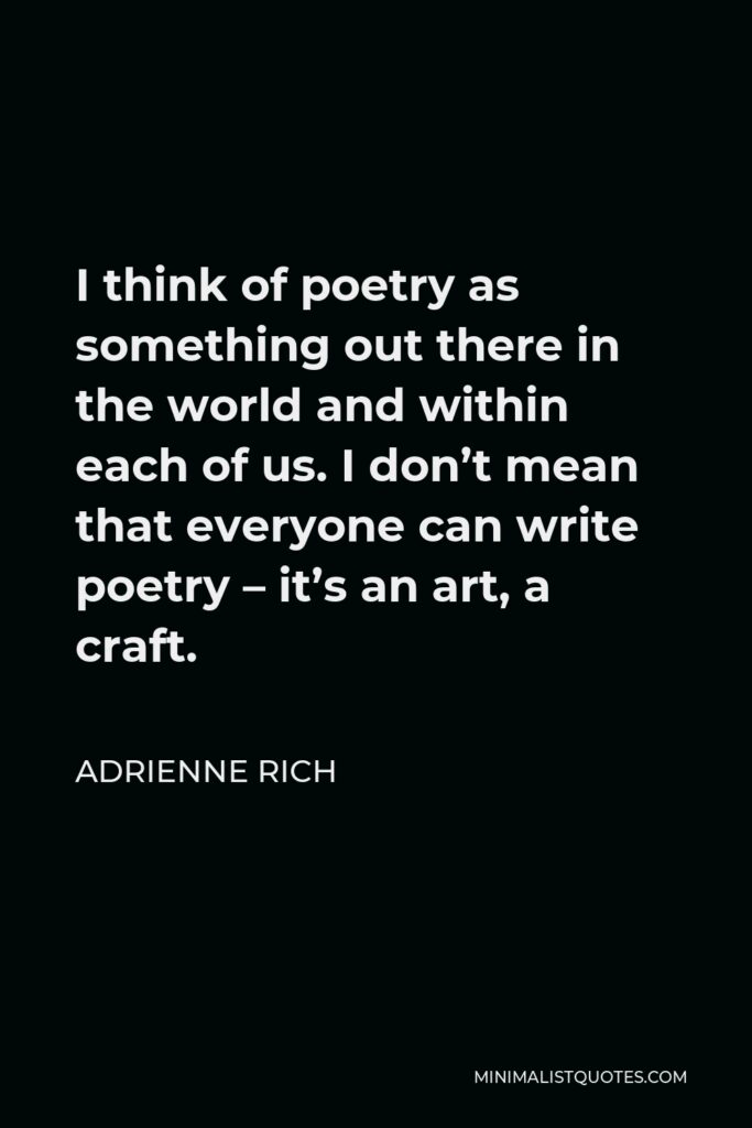 Adrienne Rich Quote - I think of poetry as something out there in the world and within each of us. I don’t mean that everyone can write poetry – it’s an art, a craft.