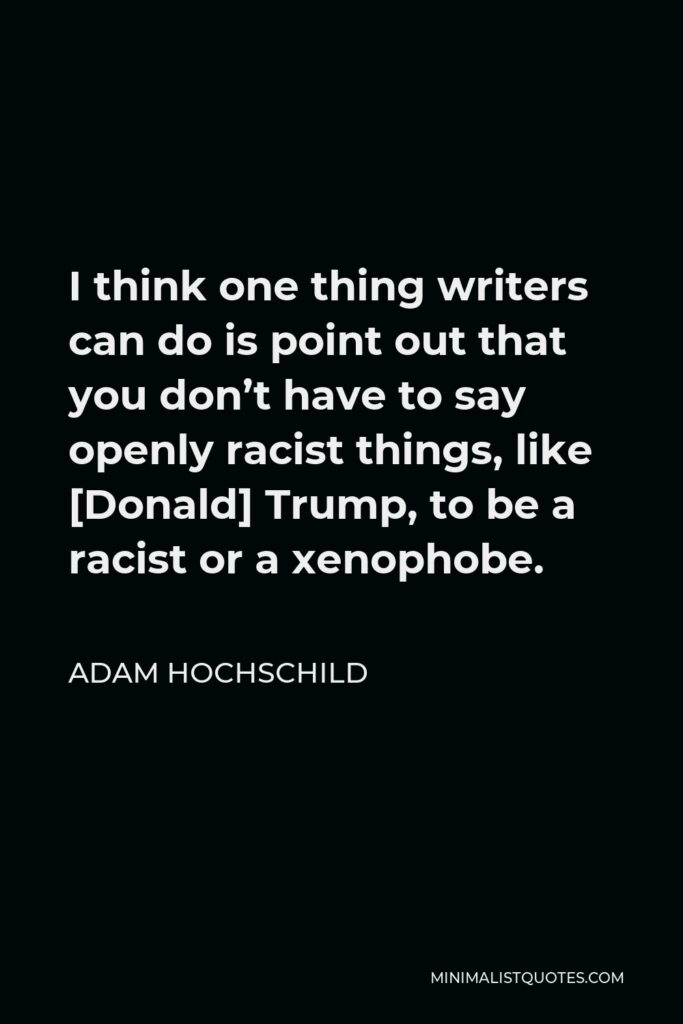 Adam Hochschild Quote - I think one thing writers can do is point out that you don’t have to say openly racist things, like [Donald] Trump, to be a racist or a xenophobe.