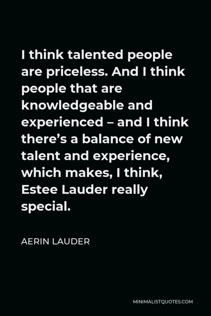 Aerin Lauder Quote - I think talented people are priceless. And I think people that are knowledgeable and experienced – and I think there’s a balance of new talent and experience, which makes, I think, Estee Lauder really special.