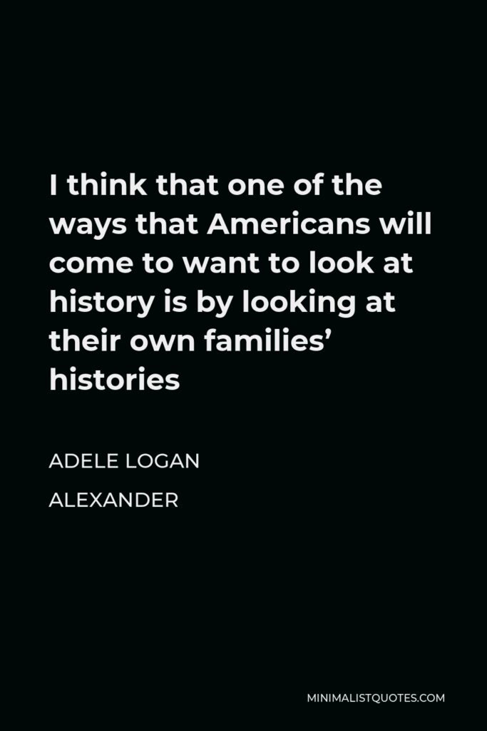 Adele Logan Alexander Quote - I think that one of the ways that Americans will come to want to look at history is by looking at their own families’ histories