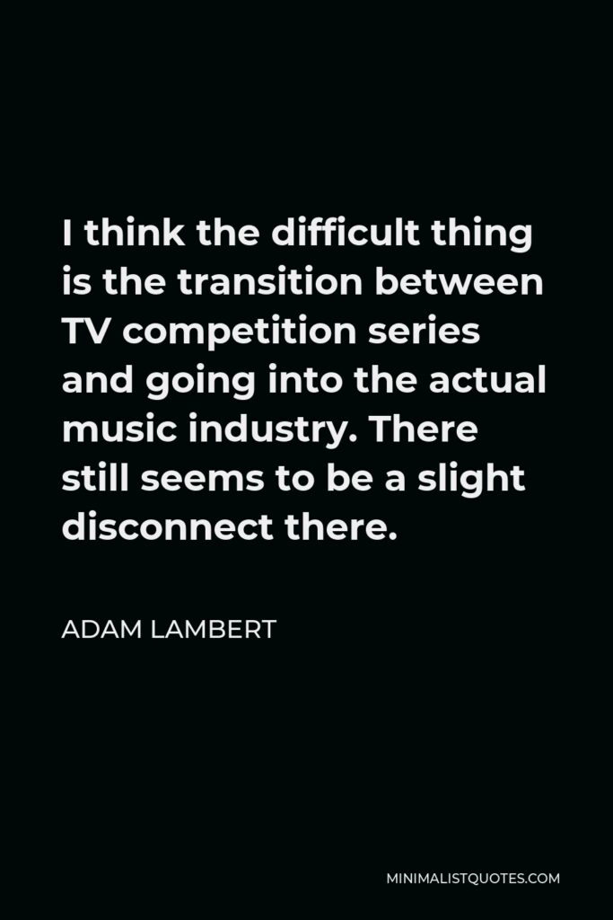 Adam Lambert Quote - I think the difficult thing is the transition between TV competition series and going into the actual music industry. There still seems to be a slight disconnect there.