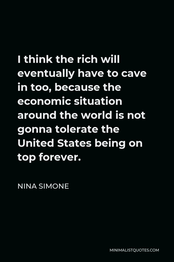 Nina Simone Quote - I think the rich will eventually have to cave in too, because the economic situation around the world is not gonna tolerate the United States being on top forever.