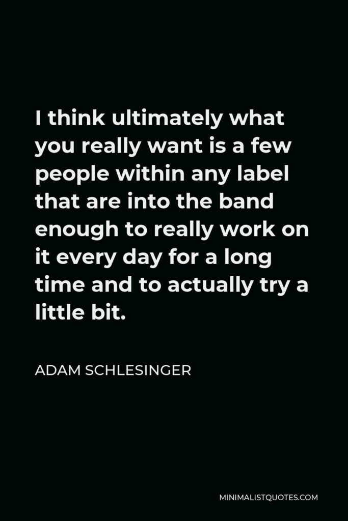 Adam Schlesinger Quote - I think ultimately what you really want is a few people within any label that are into the band enough to really work on it every day for a long time and to actually try a little bit.