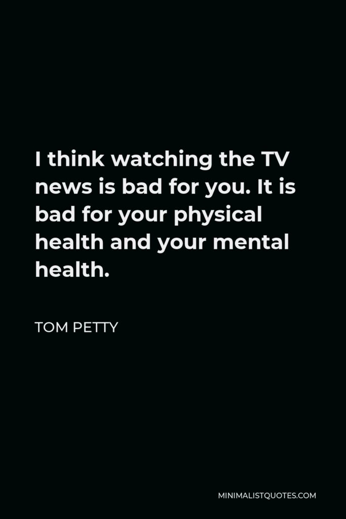 Tom Petty Quote - I think watching the TV news is bad for you. It is bad for your physical health and your mental health.