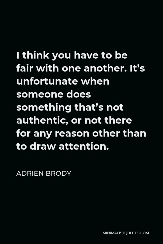 Adrien Brody Quote - I think you have to be fair with one another. It’s unfortunate when someone does something that’s not authentic, or not there for any reason other than to draw attention.
