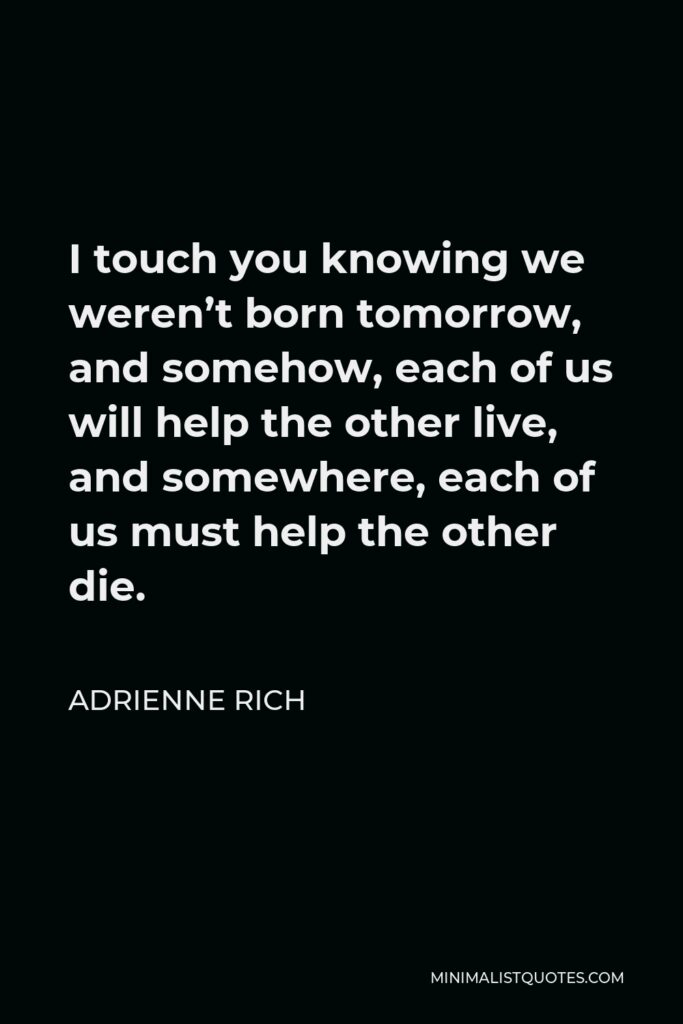 Adrienne Rich Quote - I touch you knowing we weren’t born tomorrow, and somehow, each of us will help the other live, and somewhere, each of us must help the other die.