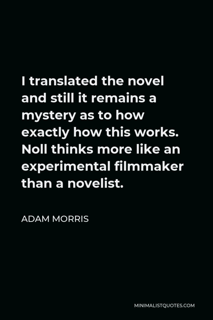 Adam Morris Quote - I translated the novel and still it remains a mystery as to how exactly how this works. Noll thinks more like an experimental filmmaker than a novelist.
