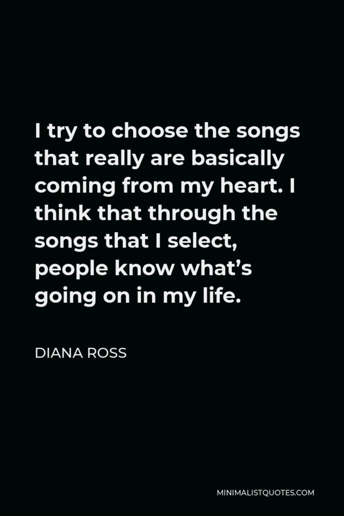 Diana Ross Quote - I try to choose the songs that really are basically coming from my heart. I think that through the songs that I select, people know what’s going on in my life.