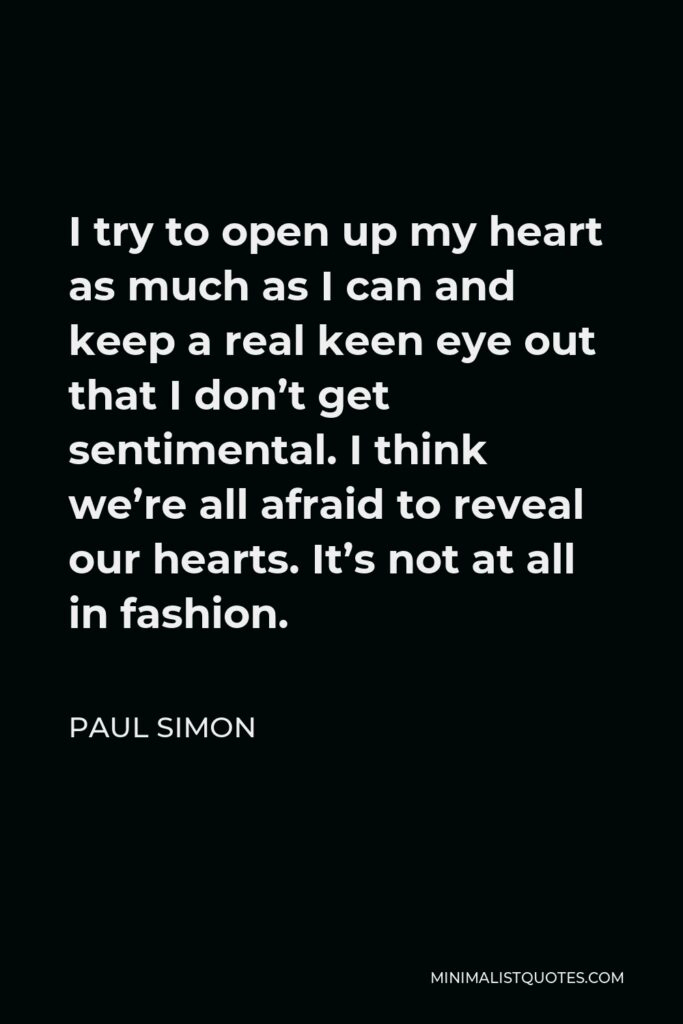 Paul Simon Quote - I try to open up my heart as much as I can and keep a real keen eye out that I don’t get sentimental. I think we’re all afraid to reveal our hearts. It’s not at all in fashion.