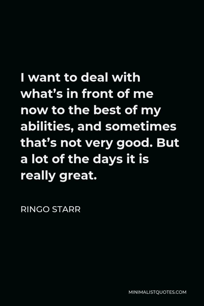 Ringo Starr Quote - I want to deal with what’s in front of me now to the best of my abilities, and sometimes that’s not very good. But a lot of the days it is really great.