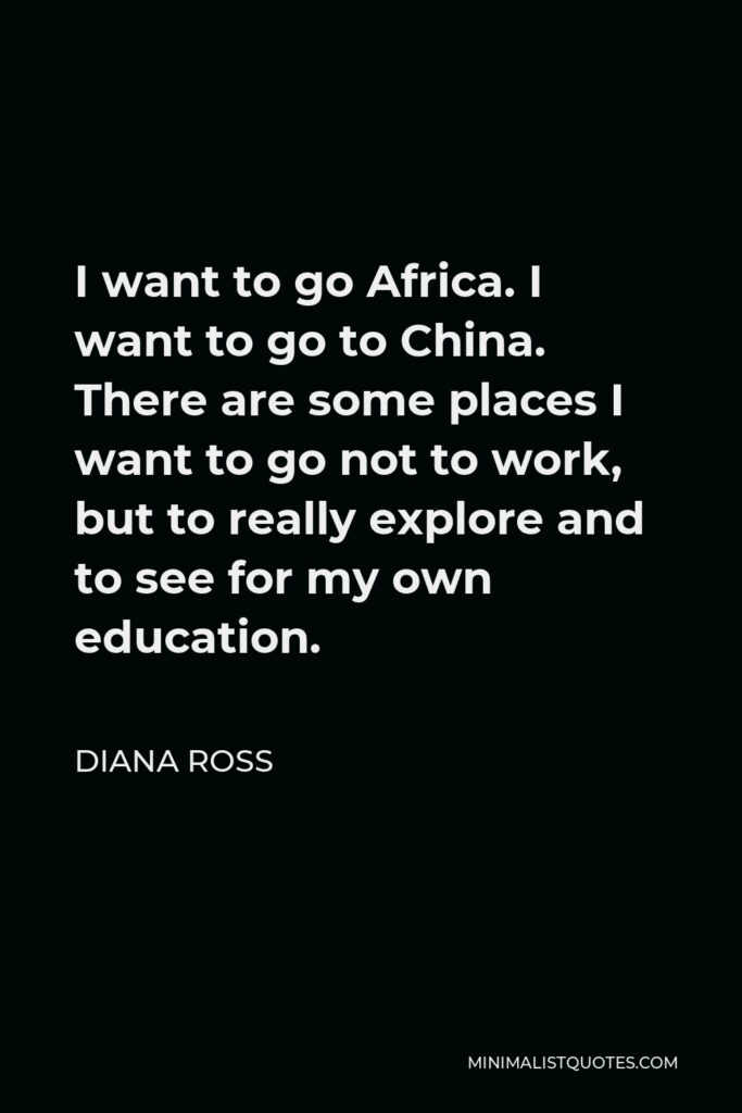 Diana Ross Quote - I want to go Africa. I want to go to China. There are some places I want to go not to work, but to really explore and to see for my own education.